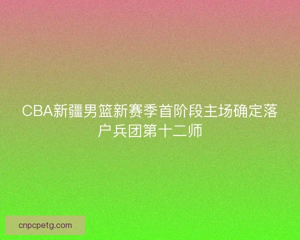 CBA新疆男篮新赛季首阶段主场确定落户兵团第十二师