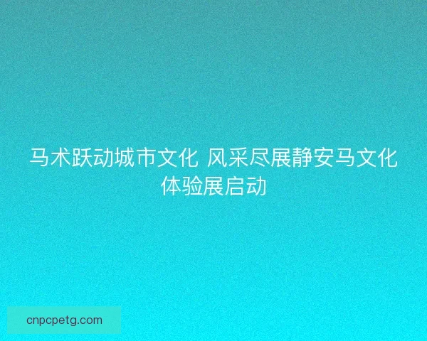 马术跃动城市文化 风采尽展静安马文化体验展启动
