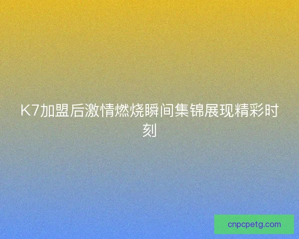 K7加盟后激情燃烧瞬间集锦展现精彩时刻